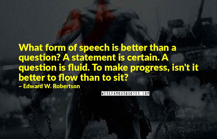 Edward W. Robertson Quotes: What form of speech is better than a question? A statement is certain. A question is fluid. To make progress, isn't it better to flow than to sit?