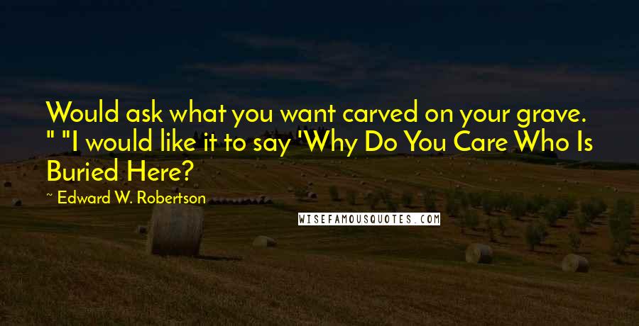 Edward W. Robertson Quotes: Would ask what you want carved on your grave. " "I would like it to say 'Why Do You Care Who Is Buried Here?