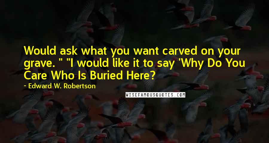 Edward W. Robertson Quotes: Would ask what you want carved on your grave. " "I would like it to say 'Why Do You Care Who Is Buried Here?