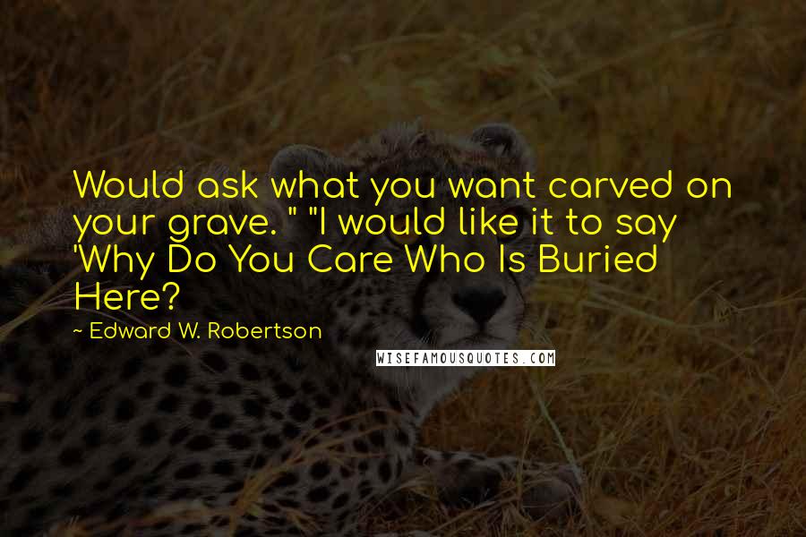 Edward W. Robertson Quotes: Would ask what you want carved on your grave. " "I would like it to say 'Why Do You Care Who Is Buried Here?