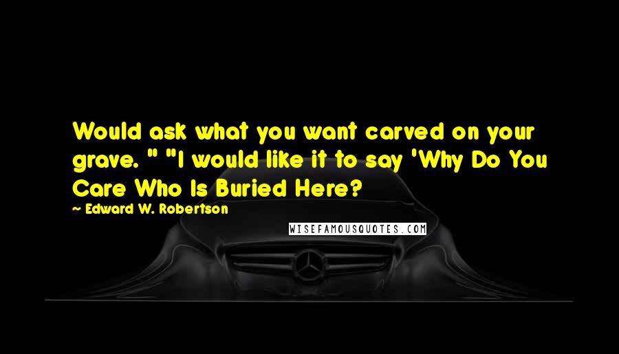 Edward W. Robertson Quotes: Would ask what you want carved on your grave. " "I would like it to say 'Why Do You Care Who Is Buried Here?