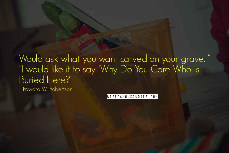 Edward W. Robertson Quotes: Would ask what you want carved on your grave. " "I would like it to say 'Why Do You Care Who Is Buried Here?