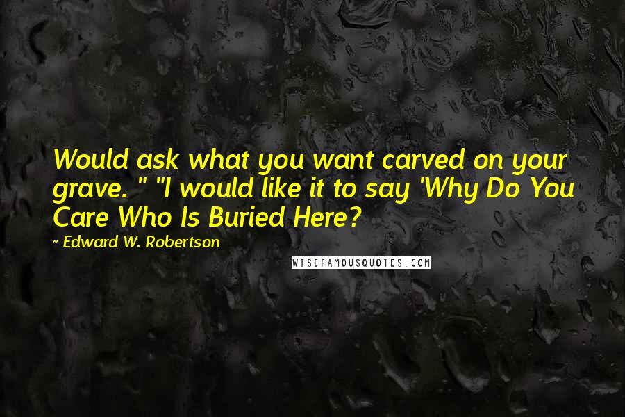 Edward W. Robertson Quotes: Would ask what you want carved on your grave. " "I would like it to say 'Why Do You Care Who Is Buried Here?