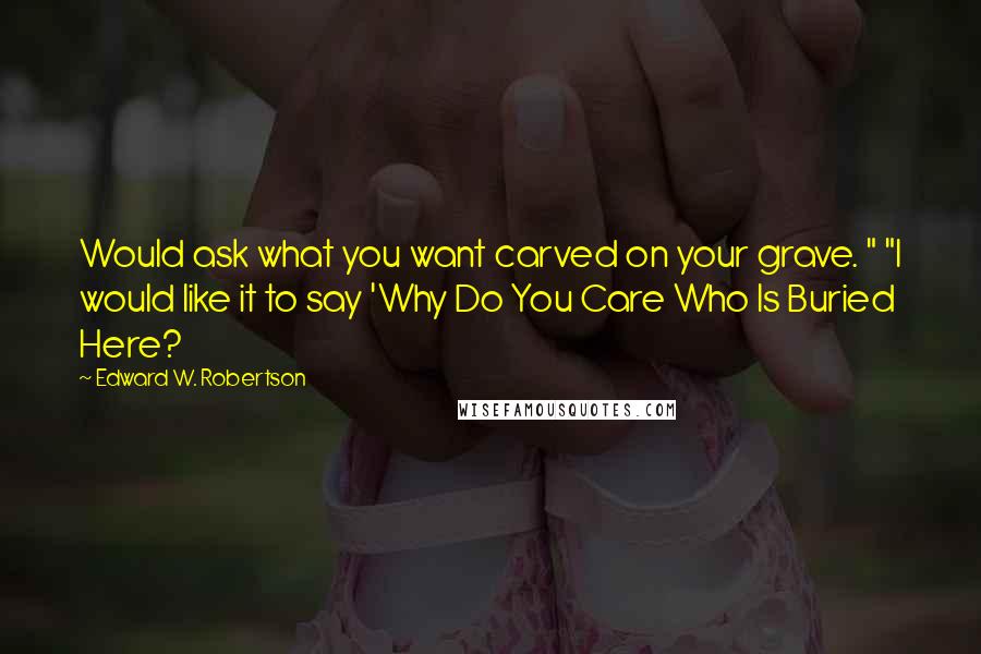 Edward W. Robertson Quotes: Would ask what you want carved on your grave. " "I would like it to say 'Why Do You Care Who Is Buried Here?