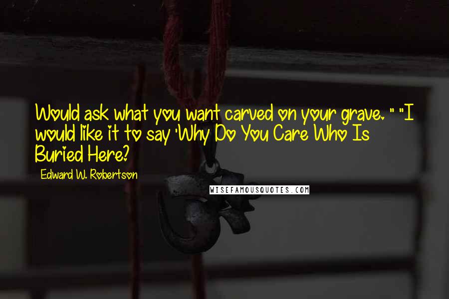 Edward W. Robertson Quotes: Would ask what you want carved on your grave. " "I would like it to say 'Why Do You Care Who Is Buried Here?