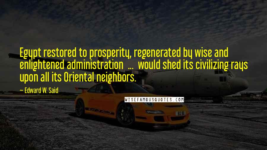 Edward W. Said Quotes: Egypt restored to prosperity, regenerated by wise and enlightened administration ... would shed its civilizing rays upon all its Oriental neighbors.