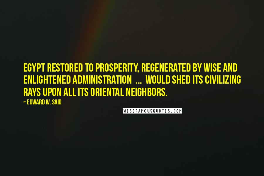 Edward W. Said Quotes: Egypt restored to prosperity, regenerated by wise and enlightened administration  ...  would shed its civilizing rays upon all its Oriental neighbors.