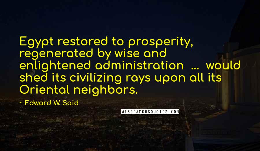 Edward W. Said Quotes: Egypt restored to prosperity, regenerated by wise and enlightened administration  ...  would shed its civilizing rays upon all its Oriental neighbors.