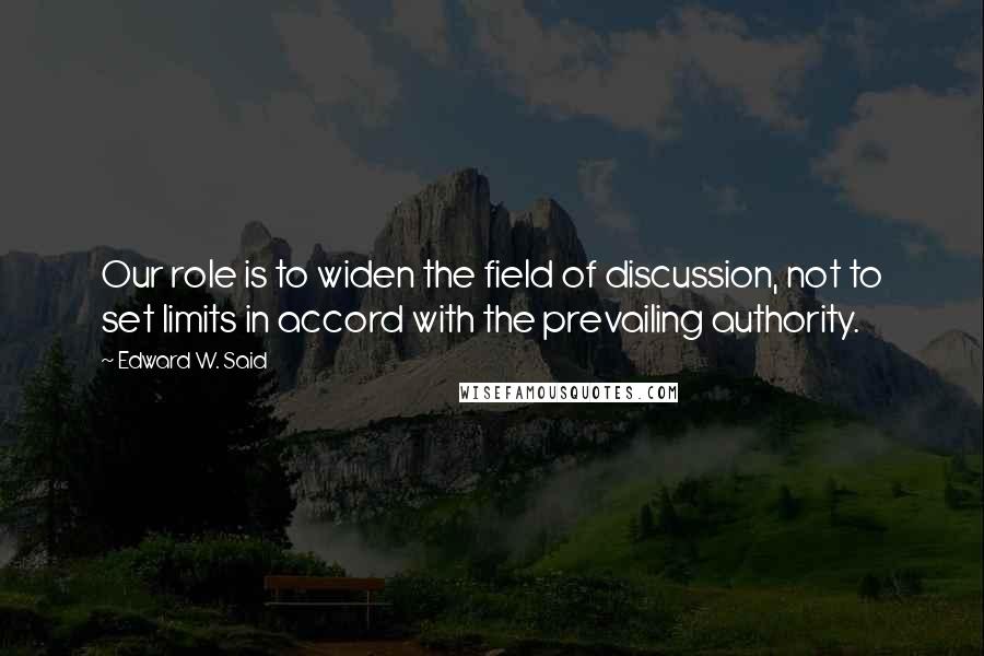 Edward W. Said Quotes: Our role is to widen the field of discussion, not to set limits in accord with the prevailing authority.