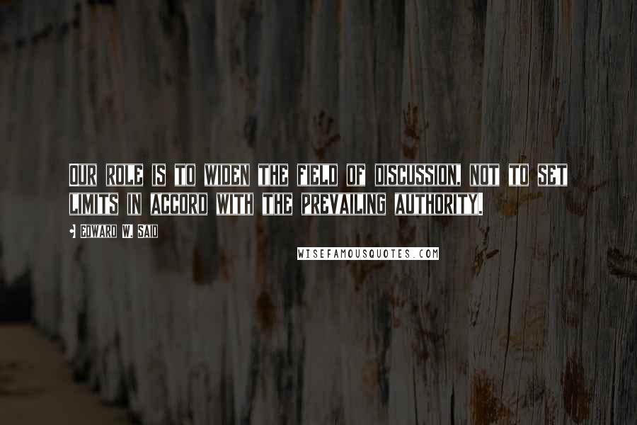 Edward W. Said Quotes: Our role is to widen the field of discussion, not to set limits in accord with the prevailing authority.