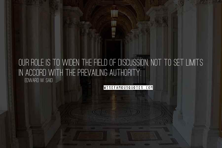 Edward W. Said Quotes: Our role is to widen the field of discussion, not to set limits in accord with the prevailing authority.