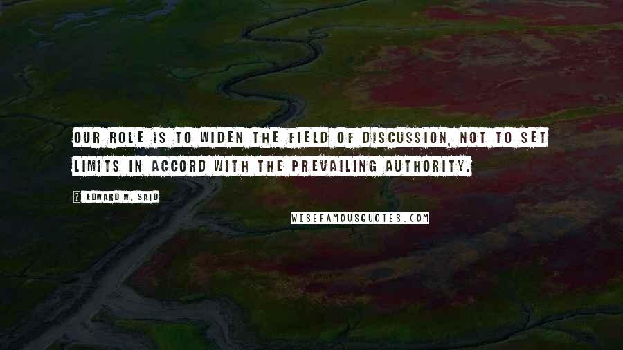 Edward W. Said Quotes: Our role is to widen the field of discussion, not to set limits in accord with the prevailing authority.
