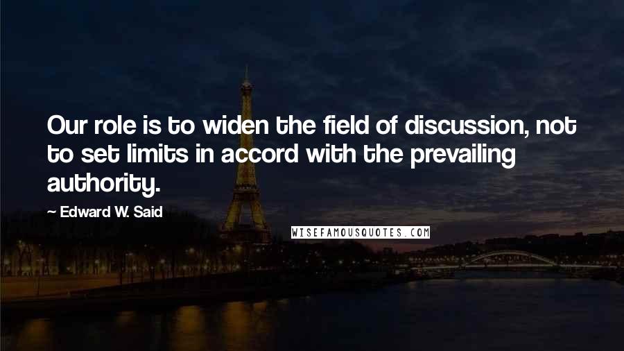 Edward W. Said Quotes: Our role is to widen the field of discussion, not to set limits in accord with the prevailing authority.