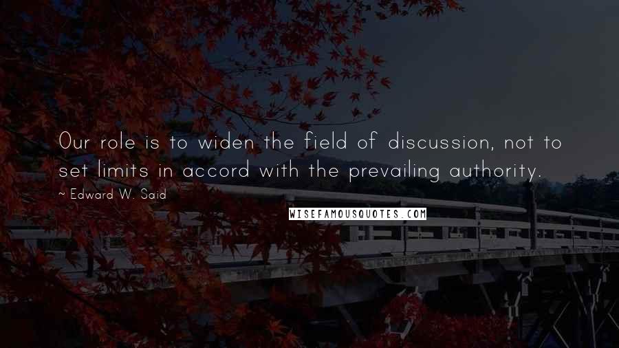 Edward W. Said Quotes: Our role is to widen the field of discussion, not to set limits in accord with the prevailing authority.