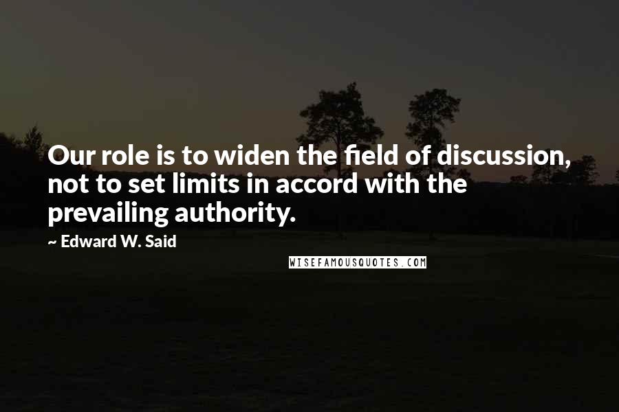 Edward W. Said Quotes: Our role is to widen the field of discussion, not to set limits in accord with the prevailing authority.