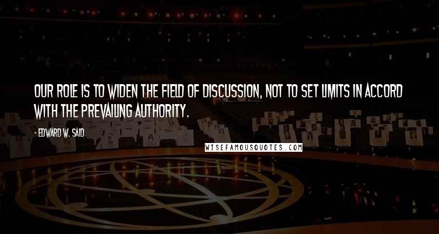 Edward W. Said Quotes: Our role is to widen the field of discussion, not to set limits in accord with the prevailing authority.