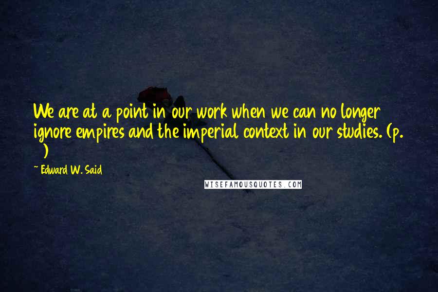 Edward W. Said Quotes: We are at a point in our work when we can no longer ignore empires and the imperial context in our studies. (p. 5)