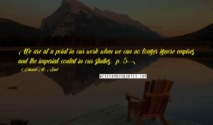 Edward W. Said Quotes: We are at a point in our work when we can no longer ignore empires and the imperial context in our studies. (p. 5)
