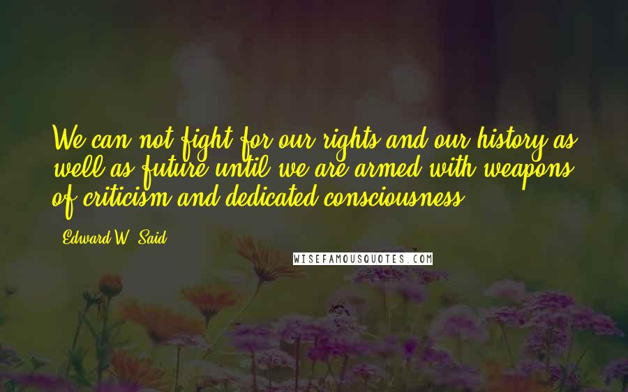 Edward W. Said Quotes: We can not fight for our rights and our history as well as future until we are armed with weapons of criticism and dedicated consciousness.