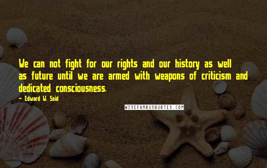 Edward W. Said Quotes: We can not fight for our rights and our history as well as future until we are armed with weapons of criticism and dedicated consciousness.