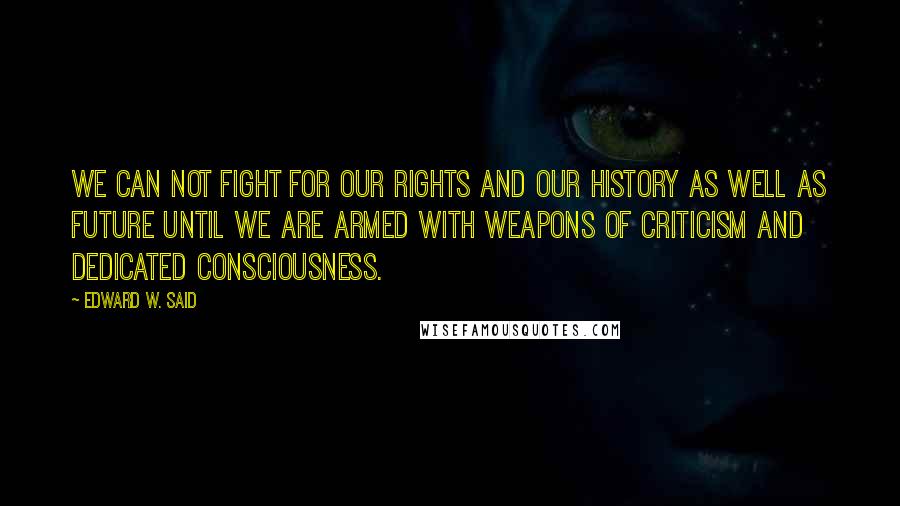 Edward W. Said Quotes: We can not fight for our rights and our history as well as future until we are armed with weapons of criticism and dedicated consciousness.