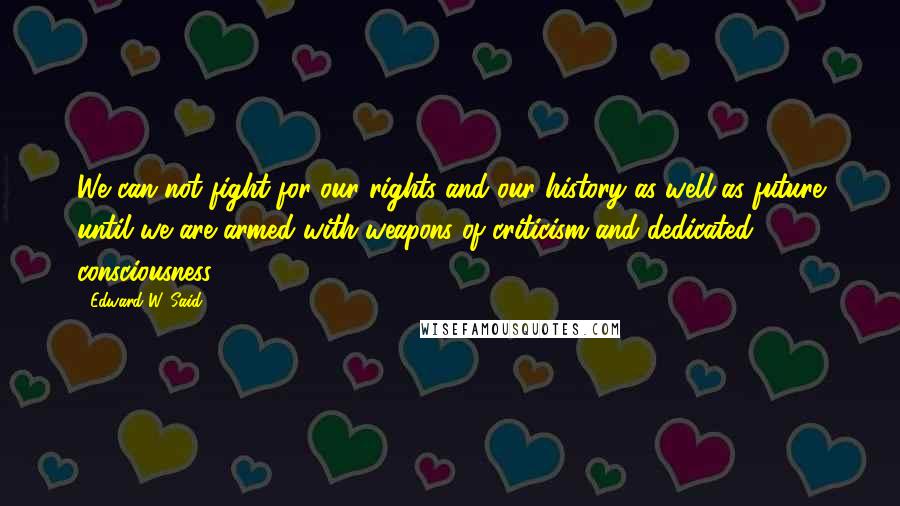 Edward W. Said Quotes: We can not fight for our rights and our history as well as future until we are armed with weapons of criticism and dedicated consciousness.