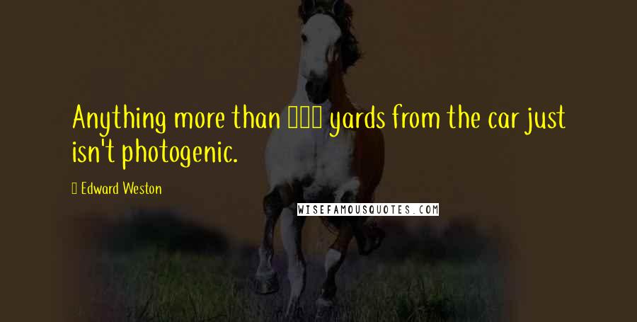 Edward Weston Quotes: Anything more than 500 yards from the car just isn't photogenic.