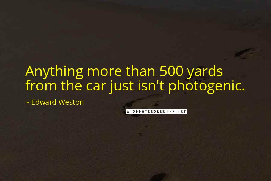 Edward Weston Quotes: Anything more than 500 yards from the car just isn't photogenic.