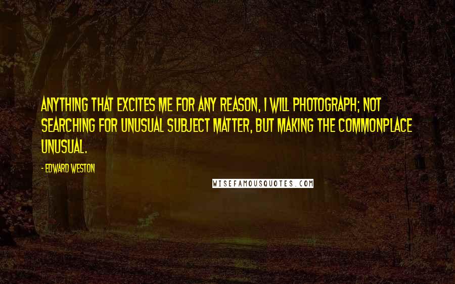 Edward Weston Quotes: Anything that excites me for any reason, I will photograph; not searching for unusual subject matter, but making the commonplace unusual.