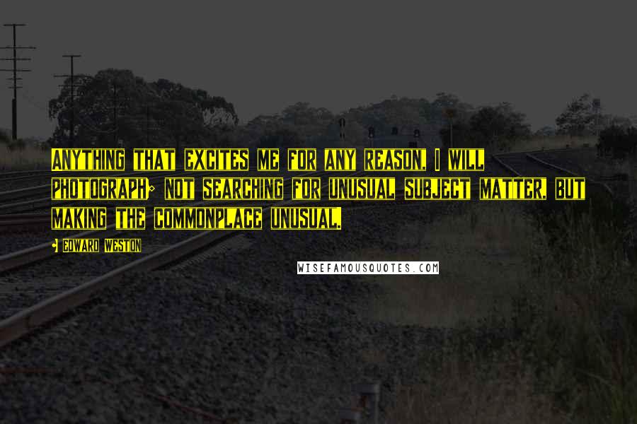 Edward Weston Quotes: Anything that excites me for any reason, I will photograph; not searching for unusual subject matter, but making the commonplace unusual.