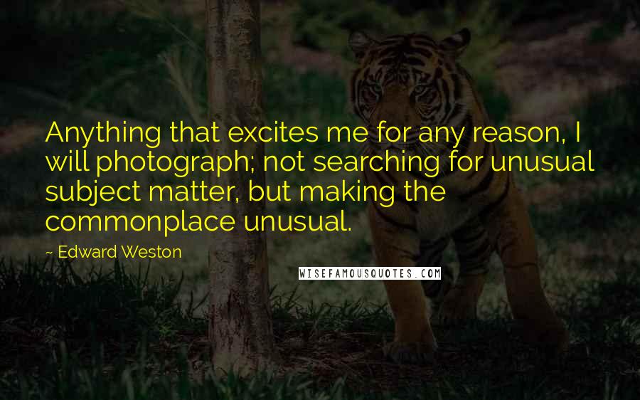 Edward Weston Quotes: Anything that excites me for any reason, I will photograph; not searching for unusual subject matter, but making the commonplace unusual.