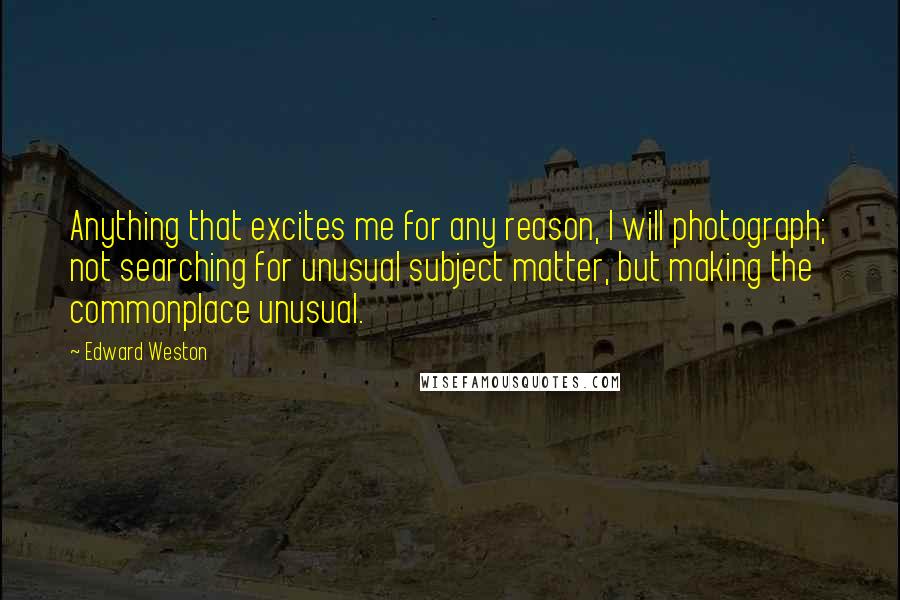 Edward Weston Quotes: Anything that excites me for any reason, I will photograph; not searching for unusual subject matter, but making the commonplace unusual.