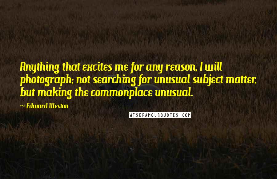 Edward Weston Quotes: Anything that excites me for any reason, I will photograph; not searching for unusual subject matter, but making the commonplace unusual.