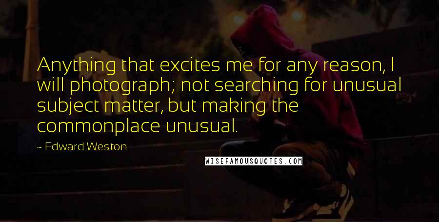 Edward Weston Quotes: Anything that excites me for any reason, I will photograph; not searching for unusual subject matter, but making the commonplace unusual.