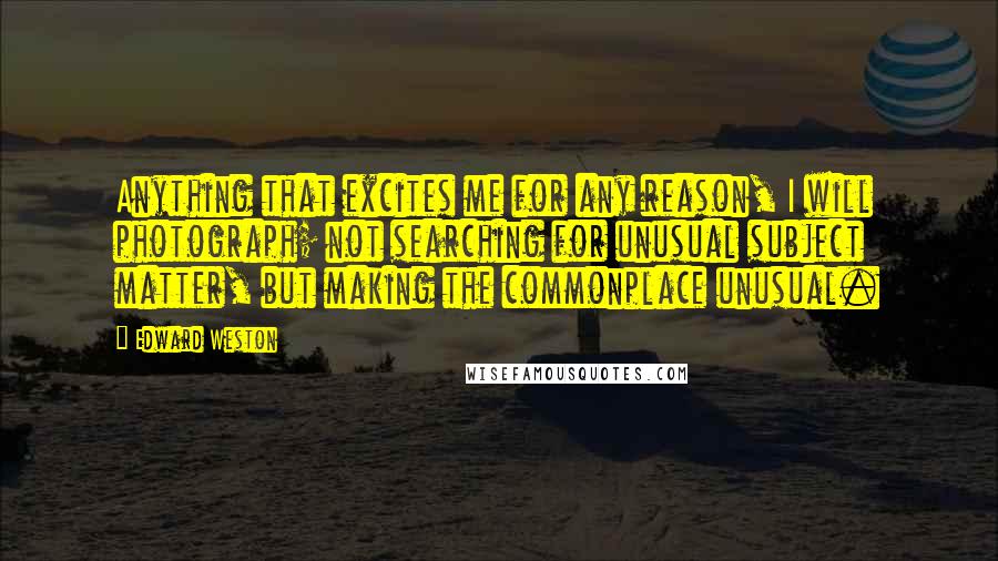 Edward Weston Quotes: Anything that excites me for any reason, I will photograph; not searching for unusual subject matter, but making the commonplace unusual.