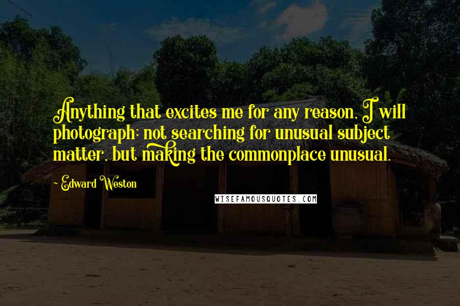 Edward Weston Quotes: Anything that excites me for any reason, I will photograph; not searching for unusual subject matter, but making the commonplace unusual.