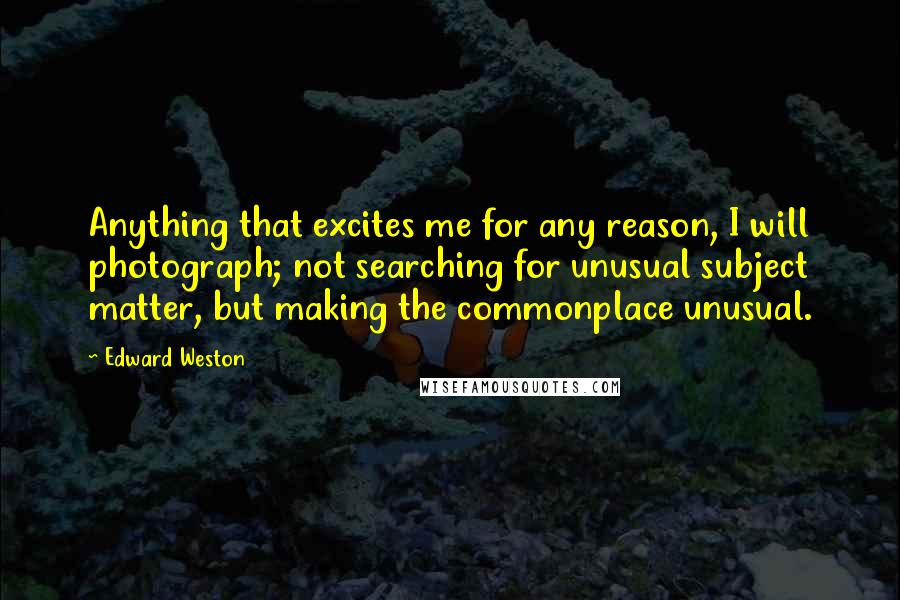 Edward Weston Quotes: Anything that excites me for any reason, I will photograph; not searching for unusual subject matter, but making the commonplace unusual.