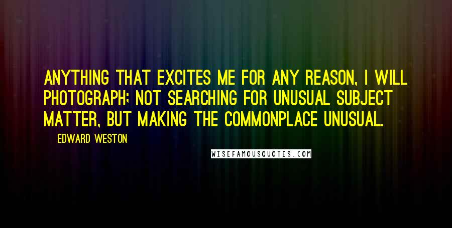 Edward Weston Quotes: Anything that excites me for any reason, I will photograph; not searching for unusual subject matter, but making the commonplace unusual.