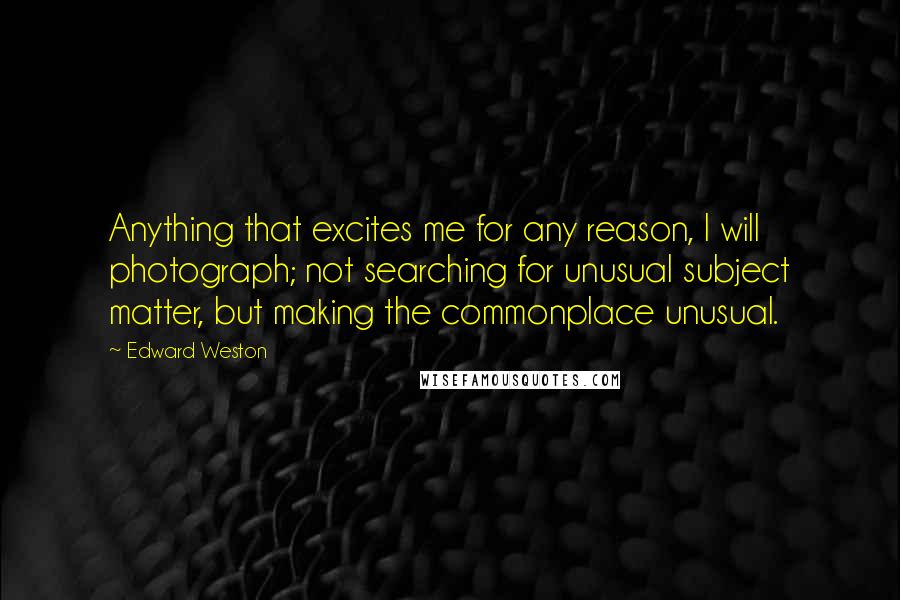 Edward Weston Quotes: Anything that excites me for any reason, I will photograph; not searching for unusual subject matter, but making the commonplace unusual.