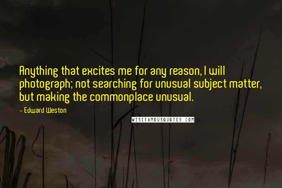 Edward Weston Quotes: Anything that excites me for any reason, I will photograph; not searching for unusual subject matter, but making the commonplace unusual.