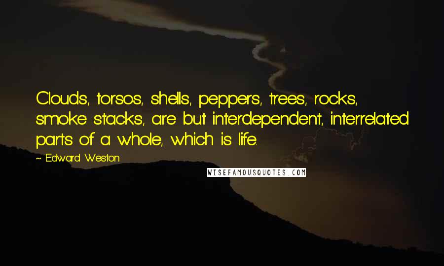 Edward Weston Quotes: Clouds, torsos, shells, peppers, trees, rocks, smoke stacks, are but interdependent, interrelated parts of a whole, which is life.