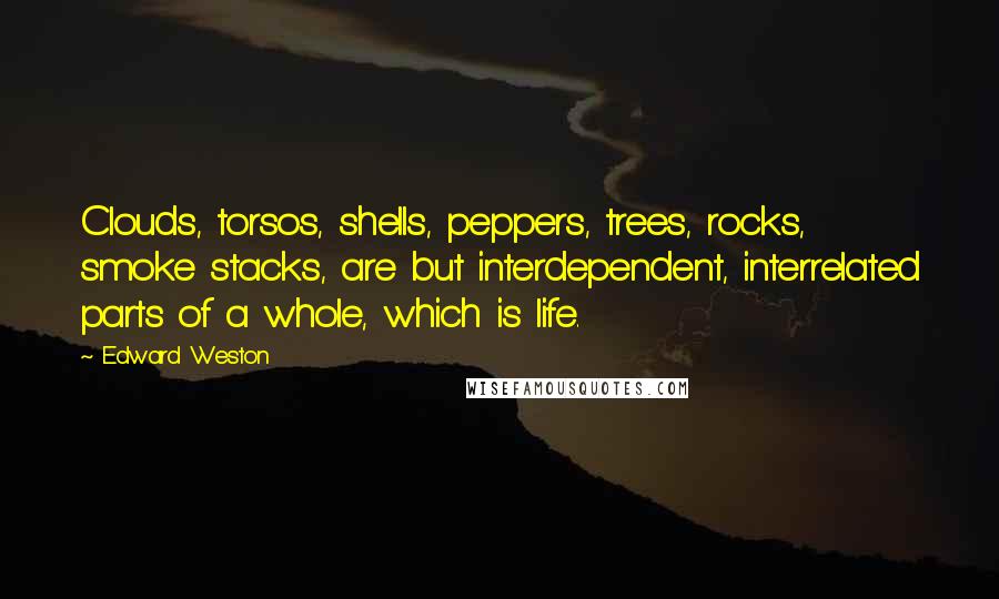 Edward Weston Quotes: Clouds, torsos, shells, peppers, trees, rocks, smoke stacks, are but interdependent, interrelated parts of a whole, which is life.