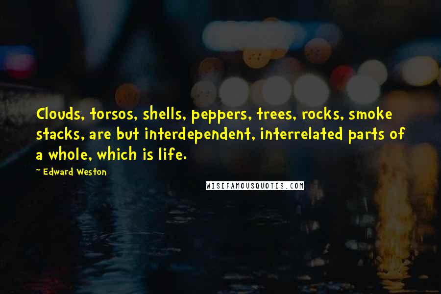 Edward Weston Quotes: Clouds, torsos, shells, peppers, trees, rocks, smoke stacks, are but interdependent, interrelated parts of a whole, which is life.