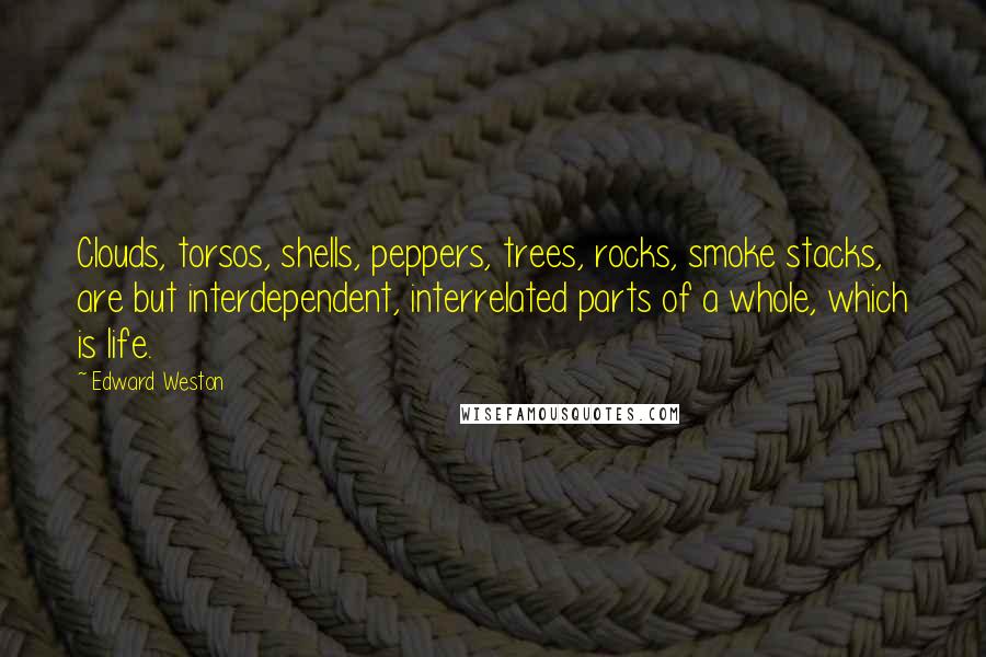 Edward Weston Quotes: Clouds, torsos, shells, peppers, trees, rocks, smoke stacks, are but interdependent, interrelated parts of a whole, which is life.