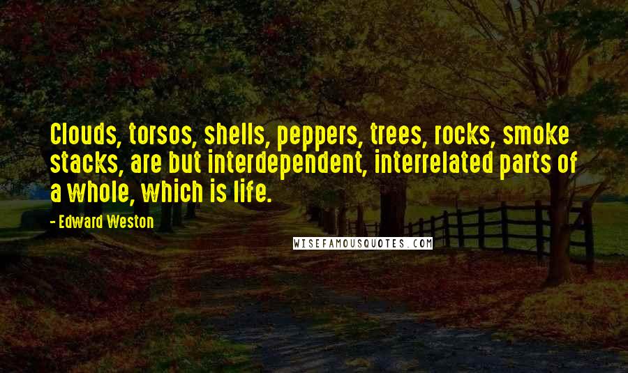 Edward Weston Quotes: Clouds, torsos, shells, peppers, trees, rocks, smoke stacks, are but interdependent, interrelated parts of a whole, which is life.