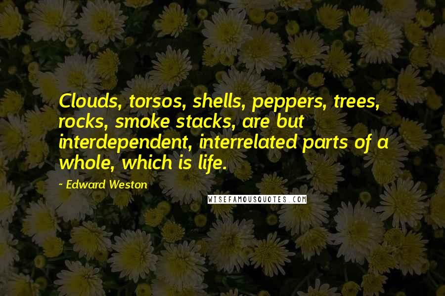 Edward Weston Quotes: Clouds, torsos, shells, peppers, trees, rocks, smoke stacks, are but interdependent, interrelated parts of a whole, which is life.