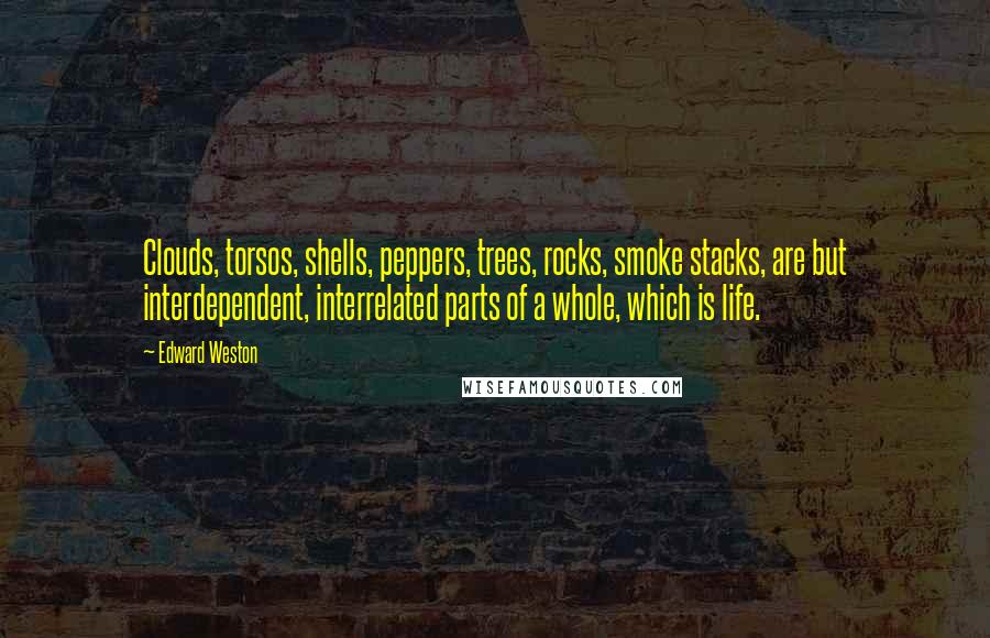 Edward Weston Quotes: Clouds, torsos, shells, peppers, trees, rocks, smoke stacks, are but interdependent, interrelated parts of a whole, which is life.