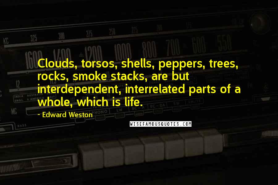 Edward Weston Quotes: Clouds, torsos, shells, peppers, trees, rocks, smoke stacks, are but interdependent, interrelated parts of a whole, which is life.