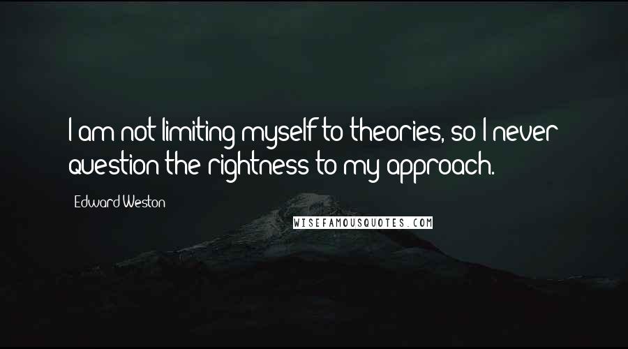 Edward Weston Quotes: I am not limiting myself to theories, so I never question the rightness to my approach.