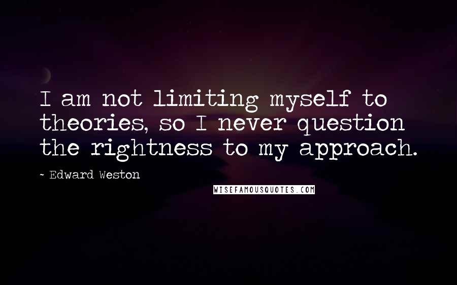 Edward Weston Quotes: I am not limiting myself to theories, so I never question the rightness to my approach.